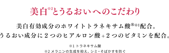 美白※2とうるおいへのこだわり 美白有効成分のホワイトトラネキサム酸※1配合。うるおい成分に２つのヒアルロン酸+２つのビタミンを配合。 ※1 トラネキサム酸 ※2 メラニンの生成を抑え、シミ・そばかすを防ぐ