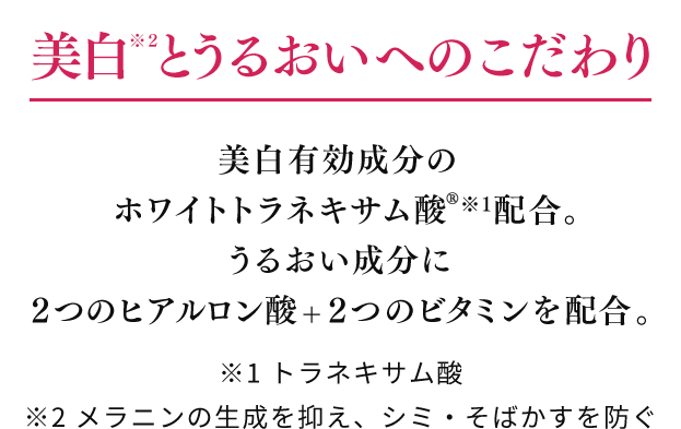 美白※2とうるおいへのこだわり 美白有効成分のホワイトトラネキサム酸※1配合。うるおい成分に２つのヒアルロン酸+２つのビタミンを配合。 ※1 トラネキサム酸 ※2 メラニンの生成を抑え、シミ・そばかすを防ぐ