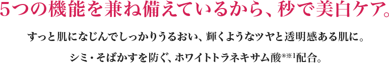 ５つの機能を兼ね備えているから、秒で美白ケア。すっと肌になじんでしっかりうるおい、輝くようなツヤと透明感ある肌に。シミ・そばかすを防ぐ、ホワイトトラネキサム酸(R)※1配合。