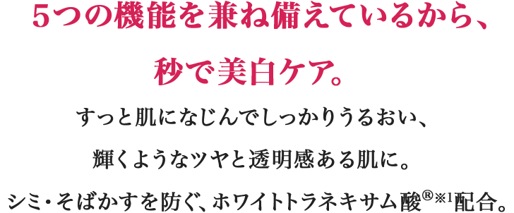 ５つの機能を兼ね備えているから、秒で美白ケア。すっと肌になじんでしっかりうるおい、輝くようなツヤと透明感ある肌に。シミ・そばかすを防ぐ、ホワイトトラネキサム酸(R)※1配合。