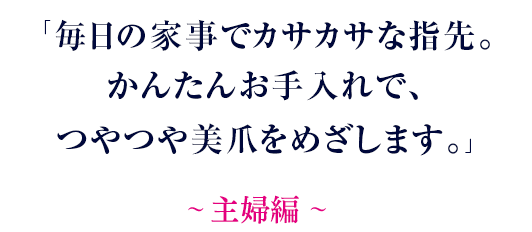 毎日の家事でカサカサな指先。かんたんお手入れで、つやつや美爪をめざします。～ 主婦編 ～